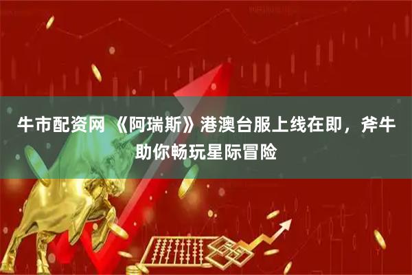 牛市配资网 《阿瑞斯》港澳台服上线在即，斧牛助你畅玩星际冒险