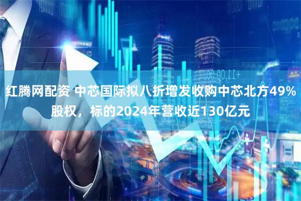 红腾网配资 中芯国际拟八折增发收购中芯北方49%股权，标的2024年营收近130亿元
