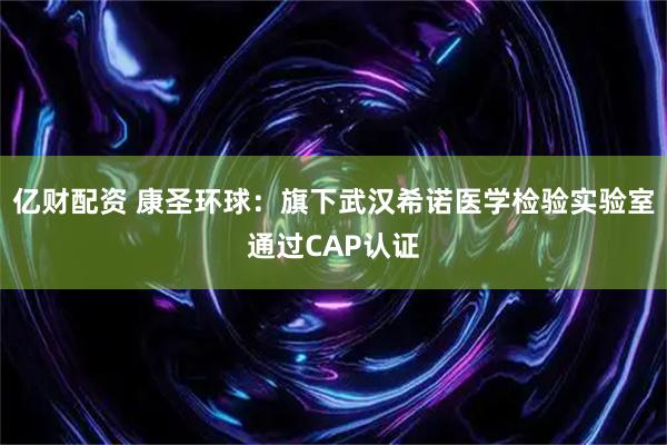 亿财配资 康圣环球：旗下武汉希诺医学检验实验室通过CAP认证