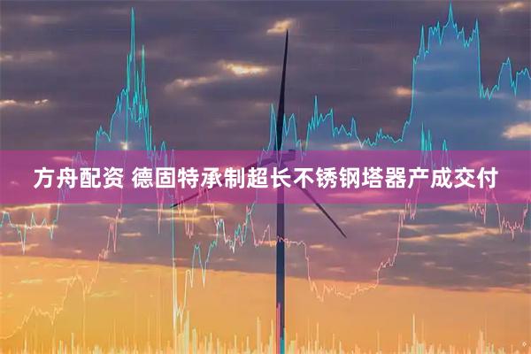 方舟配资 德固特承制超长不锈钢塔器产成交付