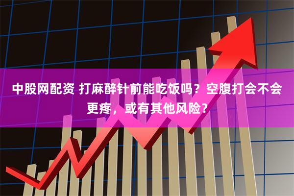 中股网配资 打麻醉针前能吃饭吗？空腹打会不会更疼，或有其他风险？
