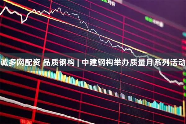 诚多网配资 品质钢构 | 中建钢构举办质量月系列活动