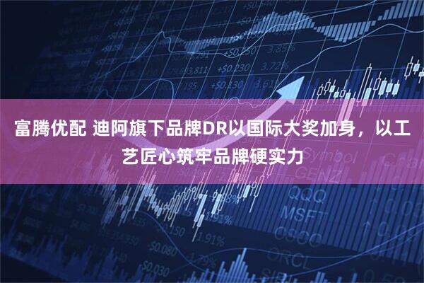 富腾优配 迪阿旗下品牌DR以国际大奖加身，以工艺匠心筑牢品牌硬实力