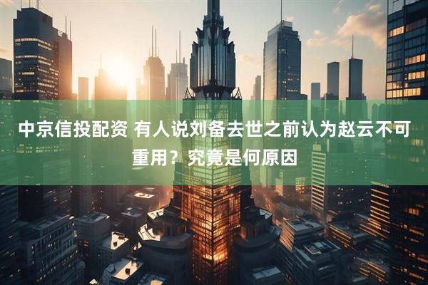 中京信投配资 有人说刘备去世之前认为赵云不可重用？究竟是何原因
