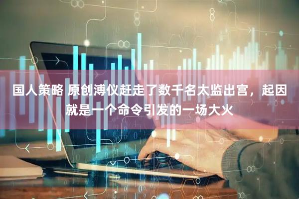 国人策略 原创溥仪赶走了数千名太监出宫，起因就是一个命令引发的一场大火