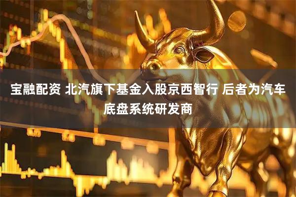 宝融配资 北汽旗下基金入股京西智行 后者为汽车底盘系统研发商