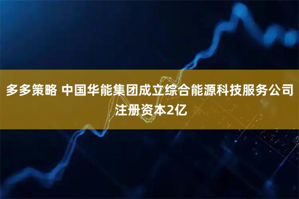 多多策略 中国华能集团成立综合能源科技服务公司 注册资本2亿