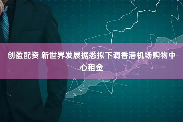 创盈配资 新世界发展据悉拟下调香港机场购物中心租金