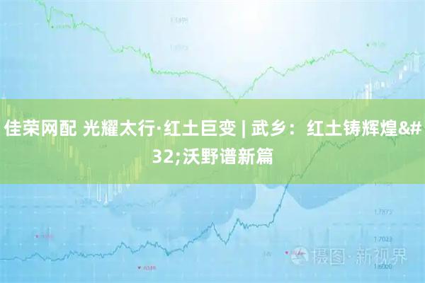 佳荣网配 光耀太行·红土巨变 | 武乡：红土铸辉煌 沃野谱新篇