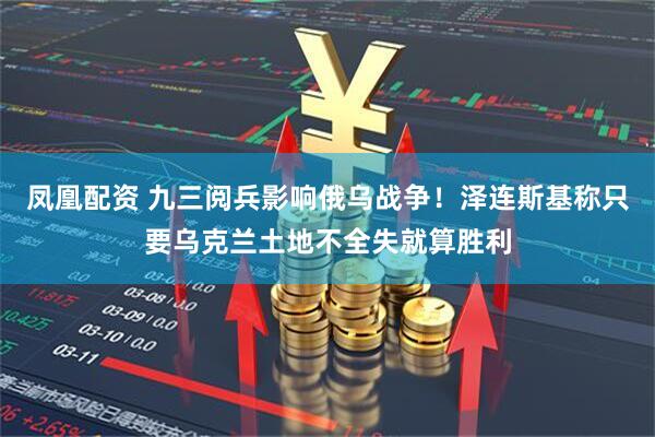 凤凰配资 九三阅兵影响俄乌战争！泽连斯基称只要乌克兰土地不全失就算胜利