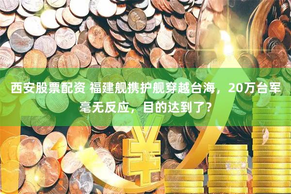 西安股票配资 福建舰携护舰穿越台海，20万台军毫无反应，目的达到了？