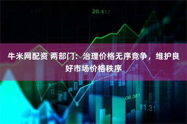 牛米网配资 两部门：治理价格无序竞争，维护良好市场价格秩序