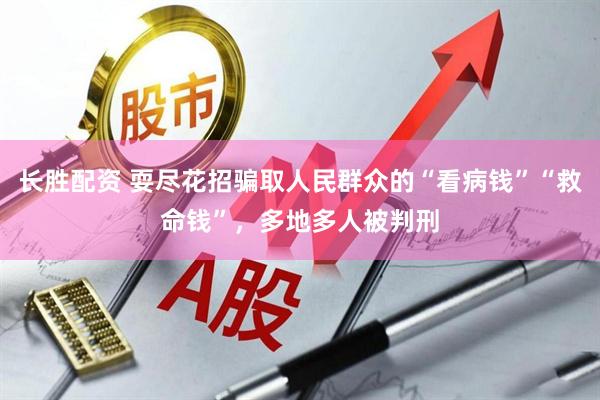长胜配资 耍尽花招骗取人民群众的“看病钱”“救命钱”，多地多人被判刑