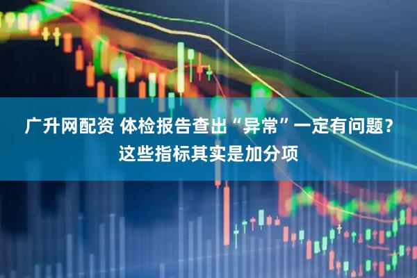 广升网配资 体检报告查出“异常”一定有问题？这些指标其实是加分项