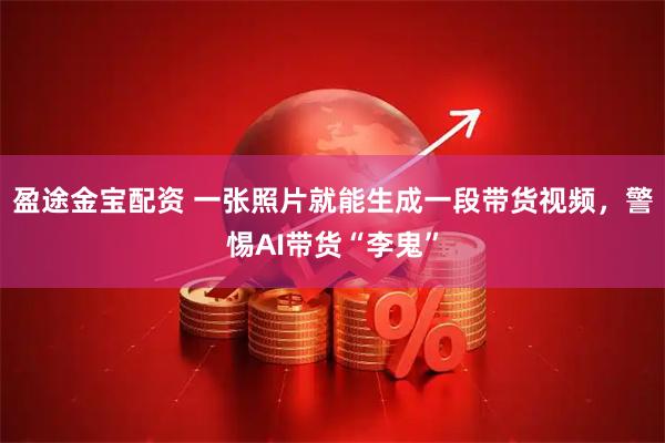 盈途金宝配资 一张照片就能生成一段带货视频，警惕AI带货“李鬼”