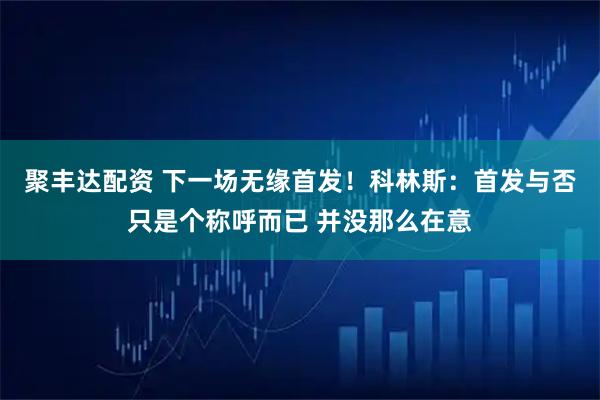 聚丰达配资 下一场无缘首发！科林斯：首发与否只是个称呼而已 并没那么在意
