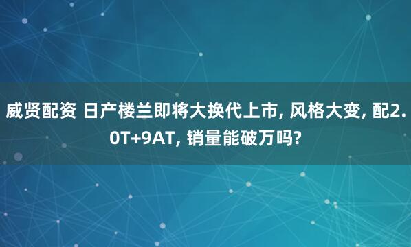 威贤配资 日产楼兰即将大换代上市, 风格大变, 配2.0T+9AT, 销量能破万吗?