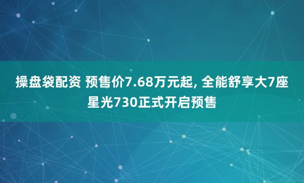 操盘袋配资 预售价7.68万元起, 全能舒享大7座星光730正式开启预售