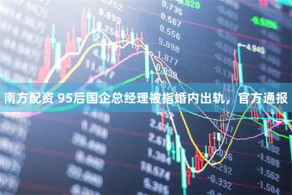 南方配资 95后国企总经理被指婚内出轨，官方通报