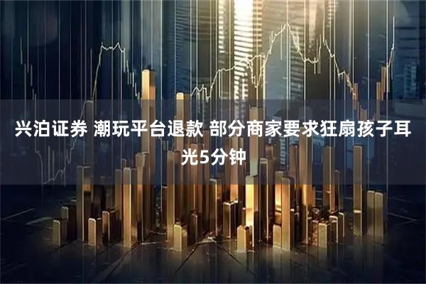 兴泊证券 潮玩平台退款 部分商家要求狂扇孩子耳光5分钟