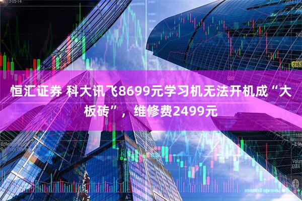 恒汇证券 科大讯飞8699元学习机无法开机成“大板砖”，维修费2499元