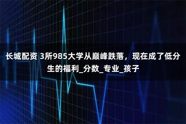 长城配资 3所985大学从巅峰跌落，现在成了低分生的福利_分数_专业_孩子