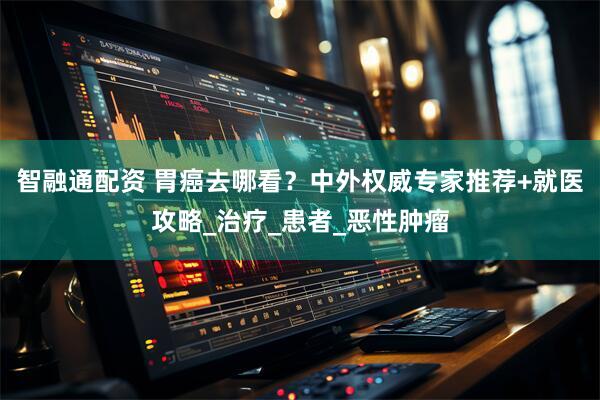智融通配资 胃癌去哪看？中外权威专家推荐+就医攻略_治疗_患者_恶性肿瘤