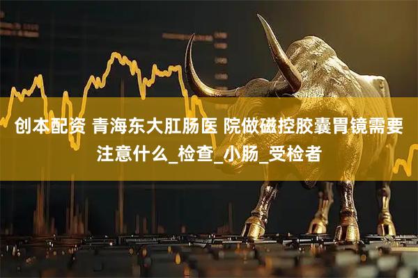 创本配资 青海东大肛肠医 院做磁控胶囊胃镜需要注意什么_检查_小肠_受检者
