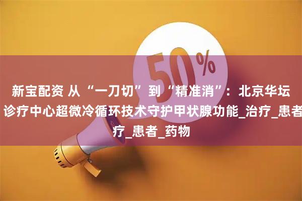 新宝配资 从 “一刀切” 到 “精准消”：北京华坛 MDT 诊疗中心超微冷循环技术守护甲状腺功能_治疗_患者_药物