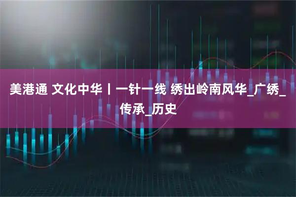 美港通 文化中华丨一针一线 绣出岭南风华_广绣_传承_历史