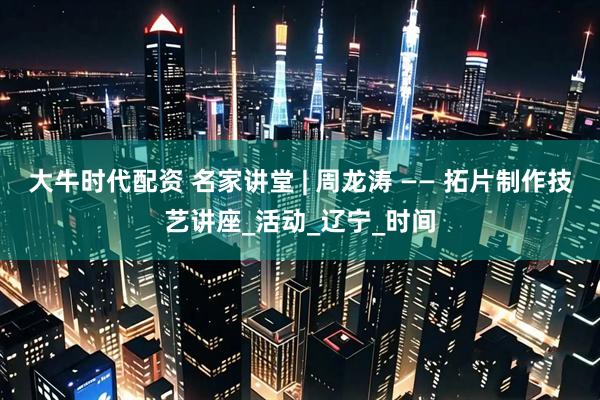 大牛时代配资 名家讲堂 | 周龙涛 —— 拓片制作技艺讲座_活动_辽宁_时间