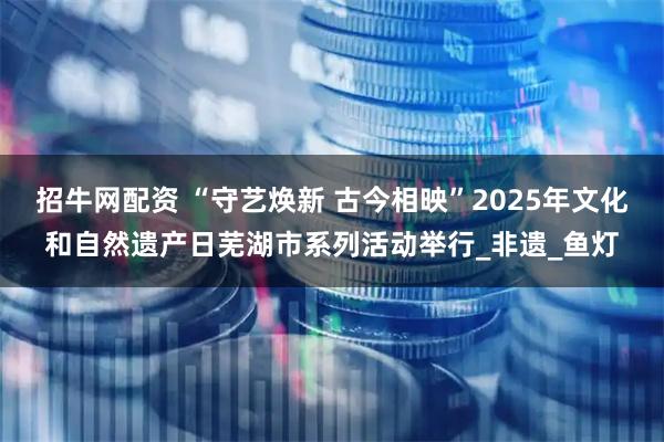 招牛网配资 “守艺焕新 古今相映”2025年文化和自然遗产日芜湖市系列活动举行_非遗_鱼灯