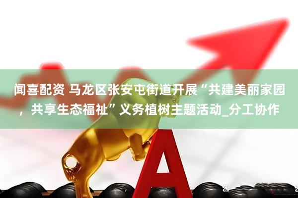 闻喜配资 马龙区张安屯街道开展“共建美丽家园，共享生态福祉”义务植树主题活动_分工协作
