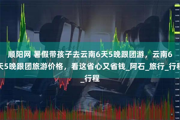 顺阳网 暑假带孩子去云南6天5晚跟团游，云南6天5晚跟团旅游价格，看这省心又省钱_阿石_旅行_行程