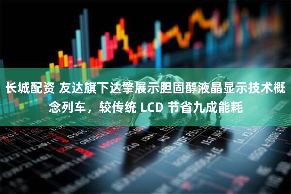 长城配资 友达旗下达擎展示胆固醇液晶显示技术概念列车，较传统 LCD 节省九成能耗