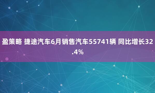 盈策略 捷途汽车6月销售汽车55741辆 同比增长32.4%