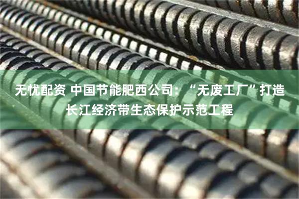 无忧配资 中国节能肥西公司：“无废工厂”打造长江经济带生态保护示范工程