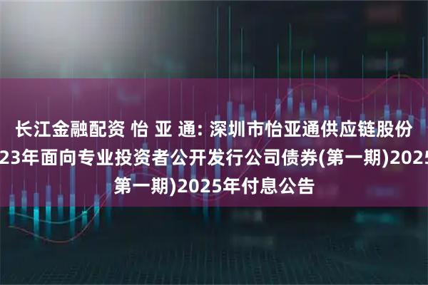 长江金融配资 怡 亚 通: 深圳市怡亚通供应链股份有限公司2023年面向专业投资者公开发行公司债券(第一期)2025年付息公告
