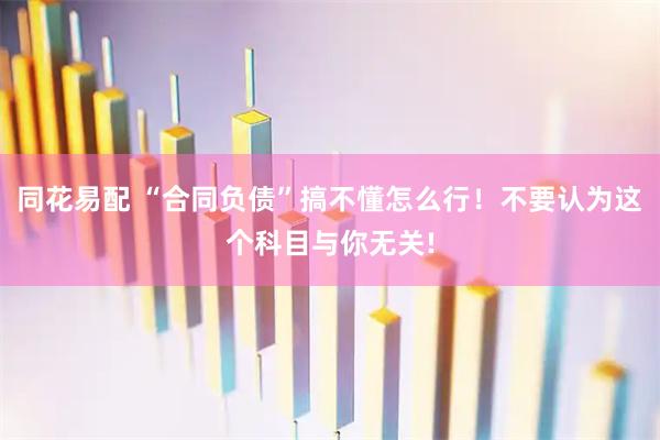 同花易配 “合同负债”搞不懂怎么行！不要认为这个科目与你无关!