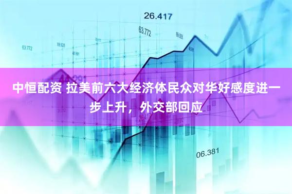 中恒配资 拉美前六大经济体民众对华好感度进一步上升，外交部回应