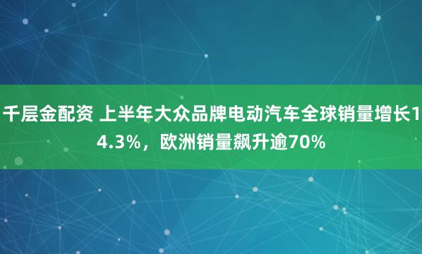 千层金配资 上半年大众品牌电动汽车全球销量增长14.3%，欧洲销量飙升逾70%