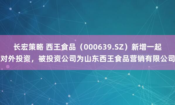 长宏策略 西王食品（000639.SZ）新增一起对外投资，被投资公司为山东西王食品营销有限公司