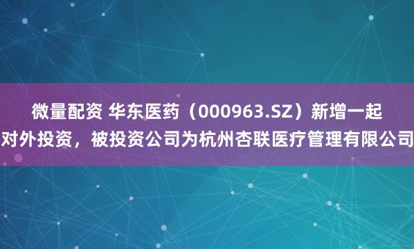 微量配资 华东医药（000963.SZ）新增一起对外投资，被投资公司为杭州杏联医疗管理有限公司
