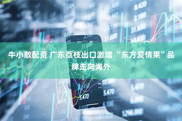 牛小散配资 广东荔枝出口激增 “东方爱情果”品牌走向海外