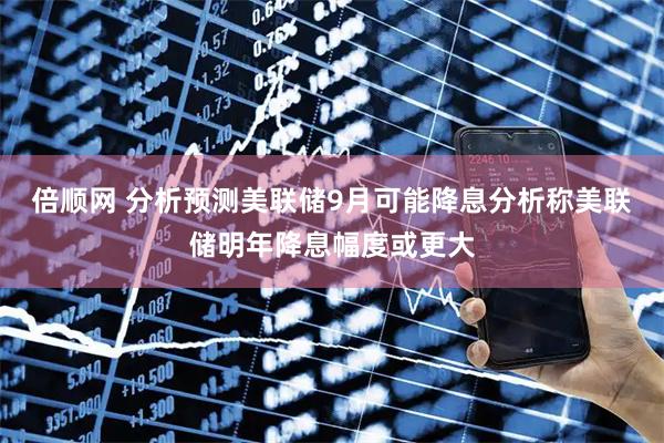 倍顺网 分析预测美联储9月可能降息分析称美联储明年降息幅度或更大
