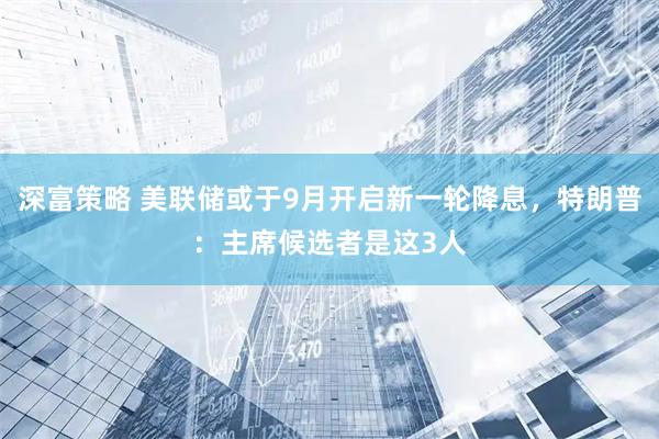 深富策略 美联储或于9月开启新一轮降息，特朗普：主席候选者是这3人