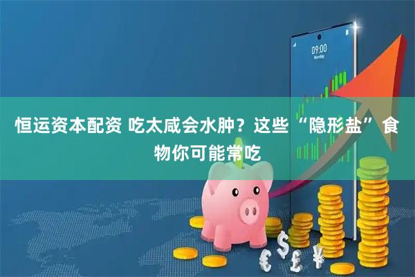 恒运资本配资 吃太咸会水肿？这些 “隐形盐” 食物你可能常吃