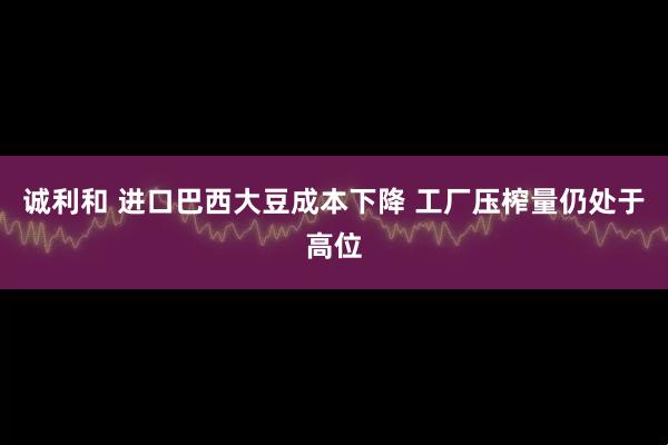 诚利和 进口巴西大豆成本下降 工厂压榨量仍处于高位