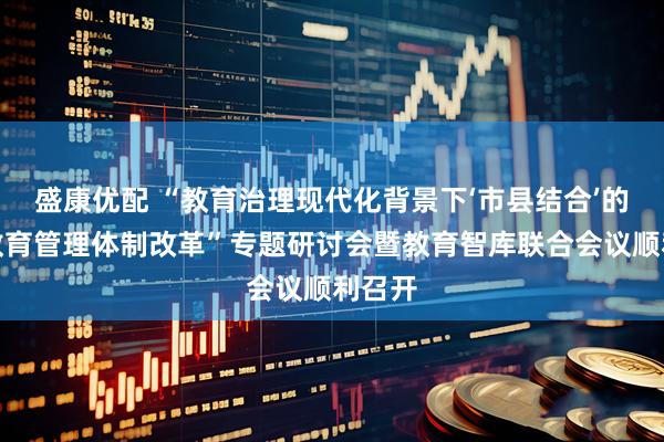 盛康优配 “教育治理现代化背景下‘市县结合’的基础教育管理体制改革”专题研讨会暨教育智库联合会议顺利召开