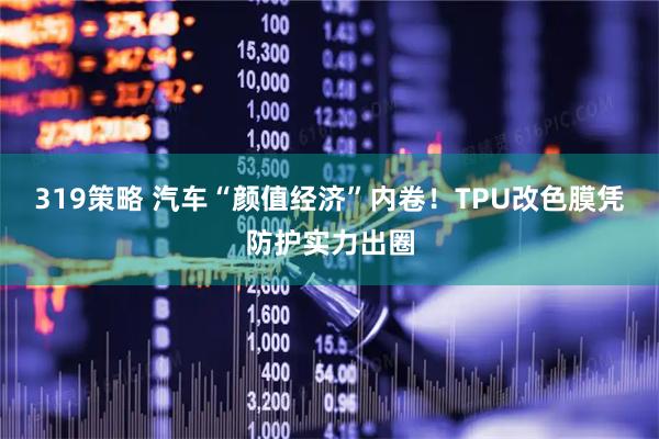 319策略 汽车“颜值经济”内卷！TPU改色膜凭防护实力出圈